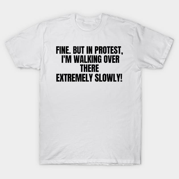 Fine. But In Protest, I'm Walking Over There Extremely Slowly!, funny saying, sarcastic joke T-Shirt by Just Simple and Awesome